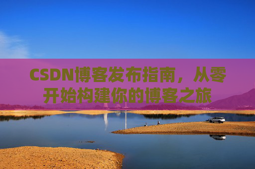 CSDN博客发布指南，从零开始构建你的博客之旅